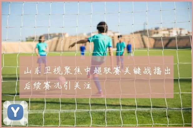 山东卫视聚焦中超联赛关键战播出后续赛况引关注