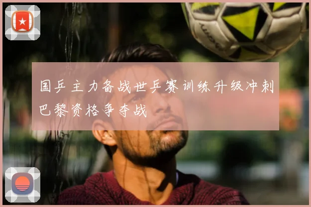 国乒主力备战世乒赛训练升级冲刺巴黎资格争夺战