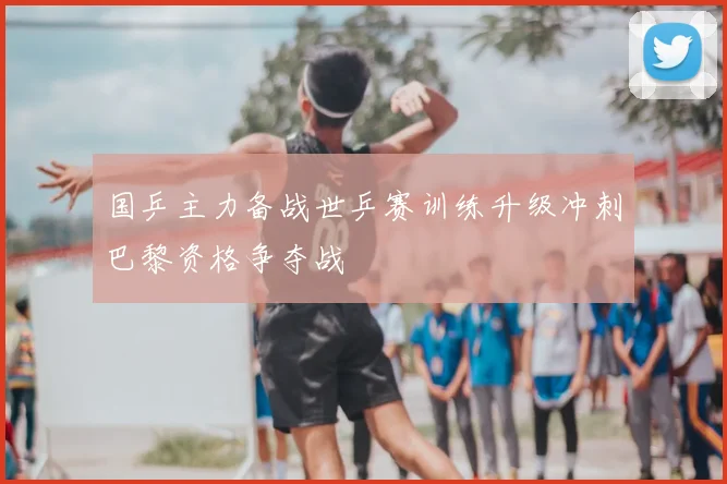 国乒主力备战世乒赛训练升级冲刺巴黎资格争夺战