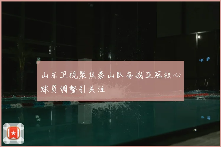 山东卫视聚焦泰山队备战亚冠核心球员调整引关注
