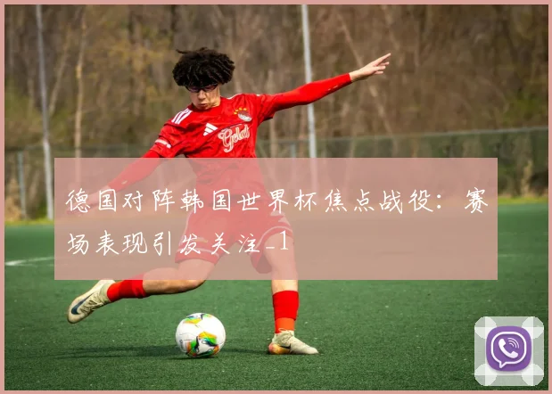德国对阵韩国世界杯焦点战役：赛场表现引发关注_1