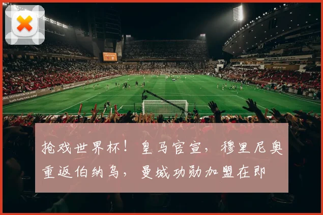抢戏世界杯！皇马官宣，穆里尼奥重返伯纳乌，曼城功勋加盟在即