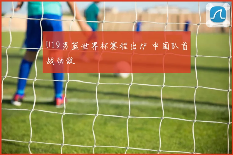 U19男篮世界杯赛程出炉 中国队首战劲敌