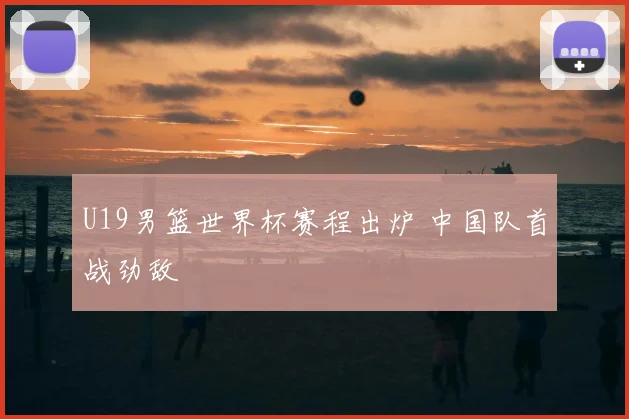 U19男篮世界杯赛程出炉 中国队首战劲敌