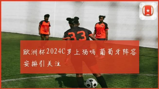 欧洲杯2024C罗上场吗 葡萄牙阵容安排引关注