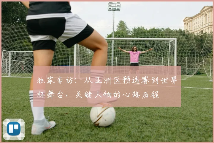 独家专访：从亚洲区预选赛到世界杯舞台，关键人物的心路历程
