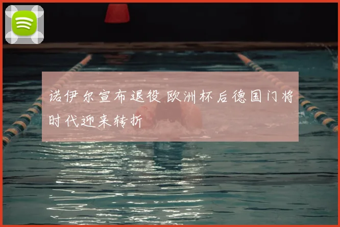 诺伊尔宣布退役 欧洲杯后德国门将时代迎来转折