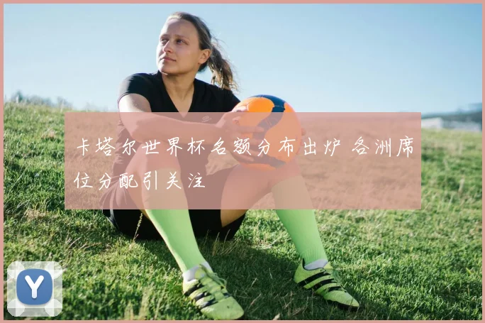 卡塔尔世界杯名额分布出炉 各洲席位分配引关注