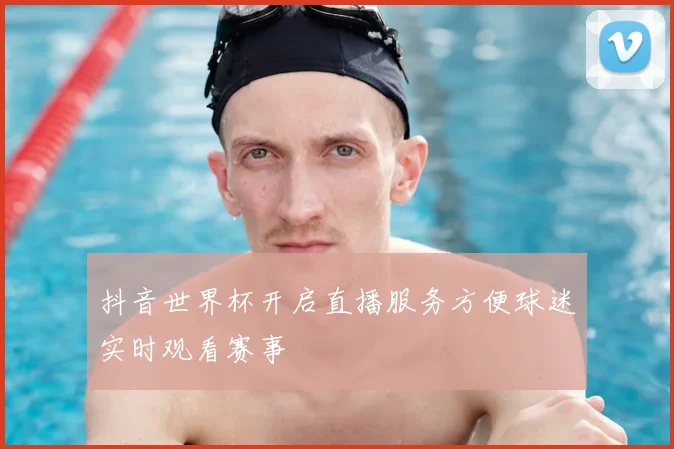 抖音世界杯开启直播服务方便球迷实时观看赛事