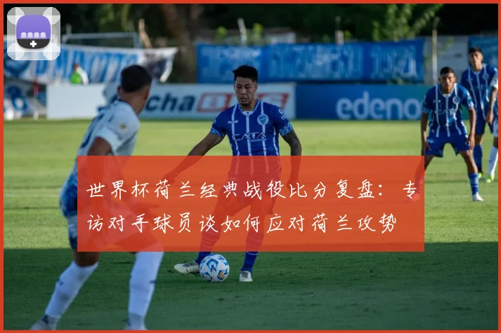 世界杯荷兰经典战役比分复盘：专访对手球员谈如何应对荷兰攻势