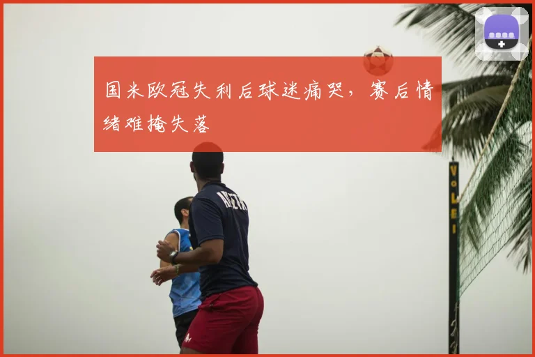 国米欧冠失利后球迷痛哭，赛后情绪难掩失落