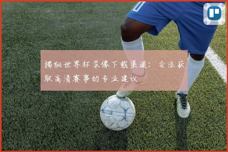 揭秘世界杯录像下载渠道：合法获取高清赛事的专业建议