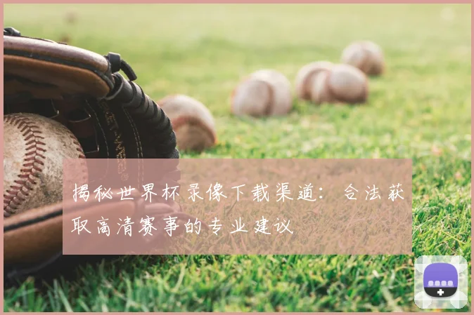 揭秘世界杯录像下载渠道：合法获取高清赛事的专业建议