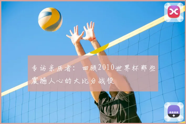 专访亲历者:回顾2010世界杯那些震撼人心的大比分战役