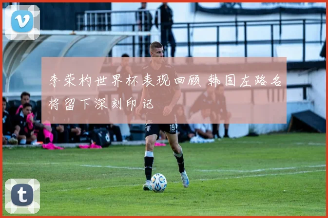 李荣杓世界杯表现回顾 韩国左路名将留下深刻印记
