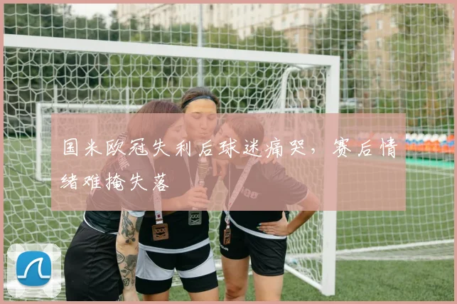 国米欧冠失利后球迷痛哭，赛后情绪难掩失落