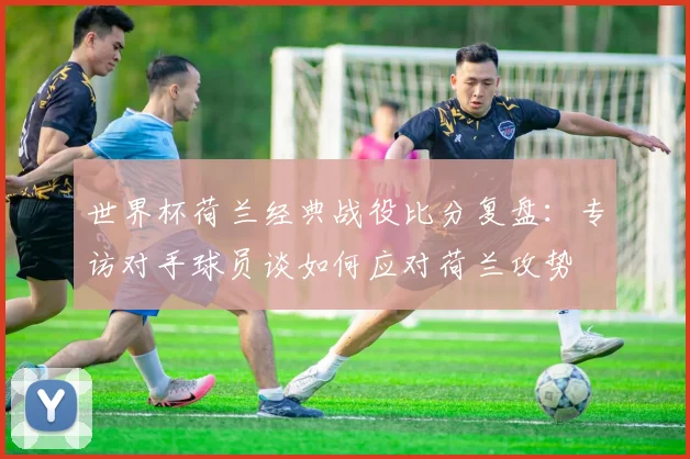 世界杯荷兰经典战役比分复盘：专访对手球员谈如何应对荷兰攻势