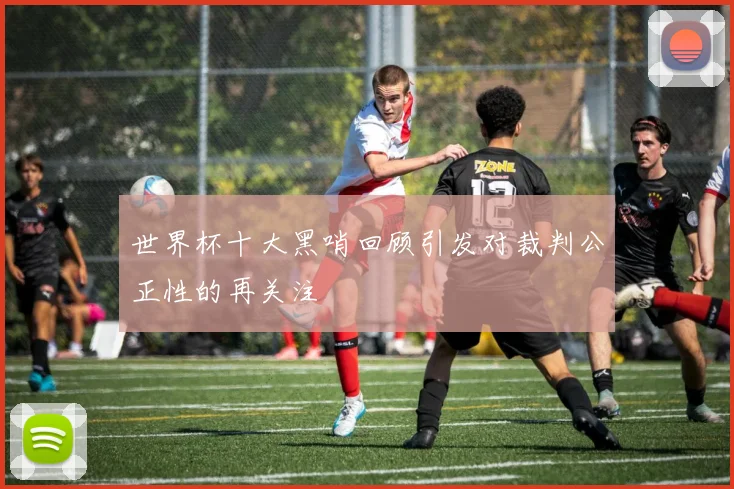 世界杯十大黑哨回顾引发对裁判公正性的再关注