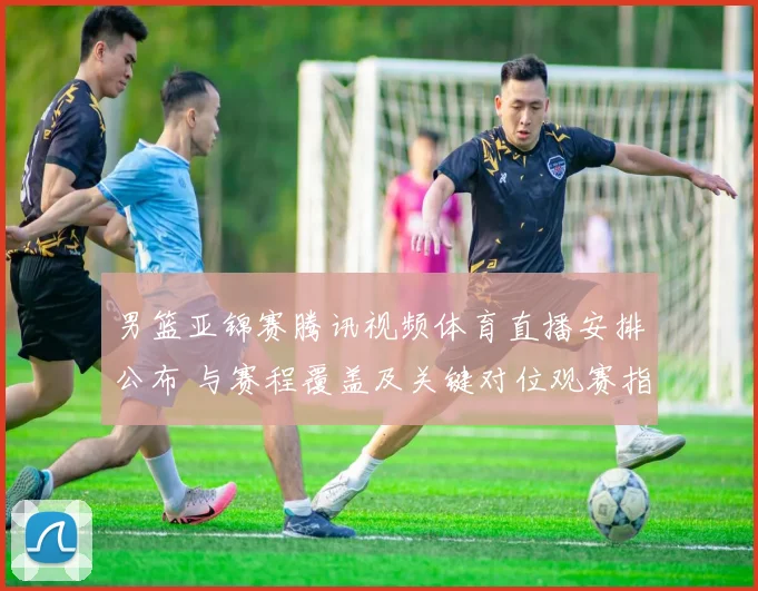 男篮亚锦赛腾讯视频体育直播安排公布 与赛程覆盖及关键对位观赛指南
